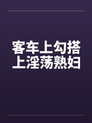 客车上勾搭上淫荡熟妇